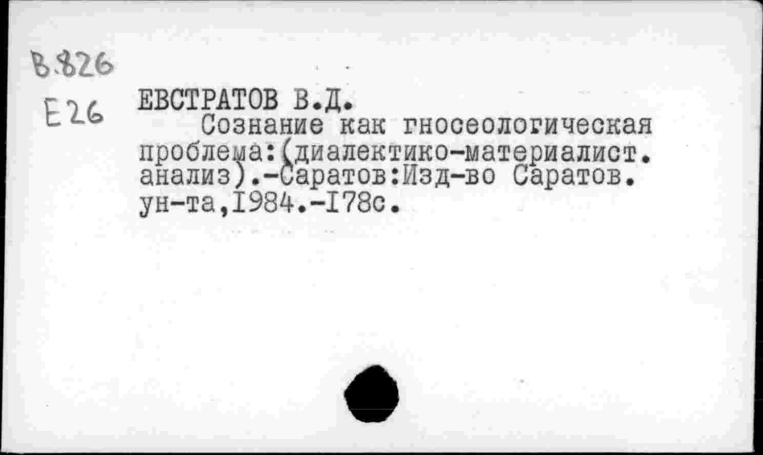 ﻿Е2С
ЕВСТРАТОВ В.Д.
Сознание как гносеологическая проблема:(диалектико-материалист. анализ).-Саратов:Изд-во Саратов, ун-та,1984.-178с.